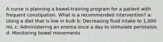 A nurse is planning a bowel-training program for a patient with frequent constipation. What is a recommended intervention? a: Using a diet that is low in bulk b: Decreasing fluid intake to 1,000 mL c: Administering an enema once a day to stimulate peristalsis d: Monitoring bowel movements