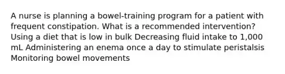 A nurse is planning a bowel-training program for a patient with frequent constipation. What is a recommended intervention? Using a diet that is low in bulk Decreasing fluid intake to 1,000 mL Administering an enema once a day to stimulate peristalsis Monitoring bowel movements