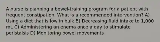 A nurse is planning a bowel-training program for a patient with frequent constipation. What is a recommended intervention? A) Using a diet that is low in bulk B) Decreasing fluid intake to 1,000 mL C) Administering an enema once a day to stimulate peristalsis D) Monitoring bowel movements