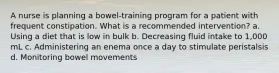 A nurse is planning a bowel-training program for a patient with frequent constipation. What is a recommended intervention? a. Using a diet that is low in bulk b. Decreasing fluid intake to 1,000 mL c. Administering an enema once a day to stimulate peristalsis d. Monitoring bowel movements