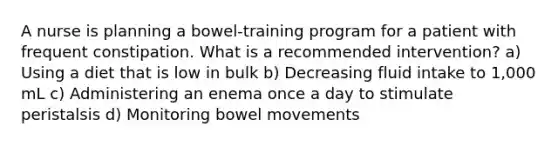 A nurse is planning a bowel-training program for a patient with frequent constipation. What is a recommended intervention? a) Using a diet that is low in bulk b) Decreasing fluid intake to 1,000 mL c) Administering an enema once a day to stimulate peristalsis d) Monitoring bowel movements