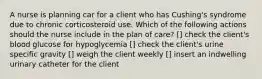 A nurse is planning car for a client who has Cushing's syndrome due to chronic corticosteroid use. Which of the following actions should the nurse include in the plan of care? [] check the client's blood glucose for hypoglycemia [] check the client's urine specific gravity [] weigh the client weekly [] insert an indwelling urinary catheter for the client