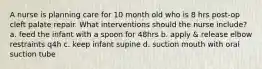 A nurse is planning care for 10 month old who is 8 hrs post-op cleft palate repair. What interventions should the nurse include? a. feed the infant with a spoon for 48hrs b. apply & release elbow restraints q4h c. keep infant supine d. suction mouth with oral suction tube