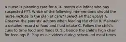 A nurse is planning care for a 10 month old infant who has suspected FTT. Which of the following interventions should the nurse include in the plan of care? (Select all that apply) A. Observe the parents' actions when feeding the child B. Maintain a detailed record of food and fluid intake C. Follow the child's cues to time food and fluids D. Sit beside the child's high chair for feedings E. Play music videos during scheduled meal times