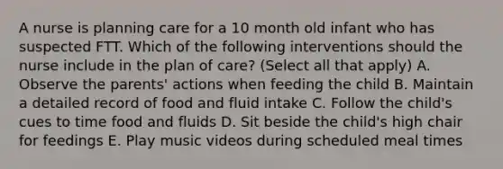 A nurse is planning care for a 10 month old infant who has suspected FTT. Which of the following interventions should the nurse include in the plan of care? (Select all that apply) A. Observe the parents' actions when feeding the child B. Maintain a detailed record of food and fluid intake C. Follow the child's cues to time food and fluids D. Sit beside the child's high chair for feedings E. Play music videos during scheduled meal times