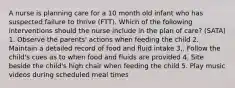 A nurse is planning care for a 10 month old infant who has suspected failure to thrive (FTT). Which of the following interventions should the nurse include in the plan of care? (SATA) 1. Observe the parents' actions when feeding the child 2. Maintain a detailed record of food and fluid intake 3,. Follow the child's cues as to when food and fluids are provided 4. Site beside the child's high chair when feeding the child 5. Play music videos during scheduled meal times