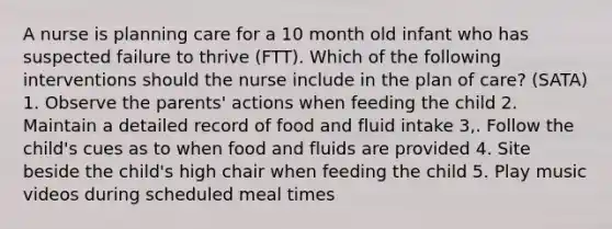 A nurse is planning care for a 10 month old infant who has suspected failure to thrive (FTT). Which of the following interventions should the nurse include in the plan of care? (SATA) 1. Observe the parents' actions when feeding the child 2. Maintain a detailed record of food and fluid intake 3,. Follow the child's cues as to when food and fluids are provided 4. Site beside the child's high chair when feeding the child 5. Play music videos during scheduled meal times