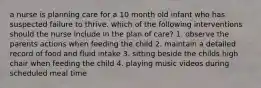 a nurse is planning care for a 10 month old infant who has suspected failure to thrive. which of the following interventions should the nurse include in the plan of care? 1. observe the parents actions when feeding the child 2. maintain a detailed record of food and fluid intake 3. sitting beside the childs high chair when feeding the child 4. playing music videos during scheduled meal time