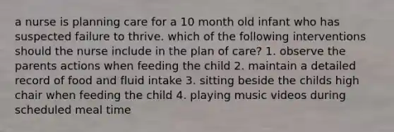 a nurse is planning care for a 10 month old infant who has suspected failure to thrive. which of the following interventions should the nurse include in the plan of care? 1. observe the parents actions when feeding the child 2. maintain a detailed record of food and fluid intake 3. sitting beside the childs high chair when feeding the child 4. playing music videos during scheduled meal time