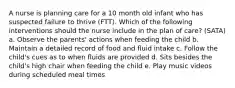 A nurse is planning care for a 10 month old infant who has suspected failure to thrive (FTT). Which of the following interventions should the nurse include in the plan of care? (SATA) a. Observe the parents' actions when feeding the child b. Maintain a detailed record of food and fluid intake c. Follow the child's cues as to when fluids are provided d. Sits besides the child's high chair when feeding the child e. Play music videos during scheduled meal times