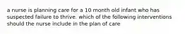 a nurse is planning care for a 10 month old infant who has suspected failure to thrive. which of the following interventions should the nurse include in the plan of care