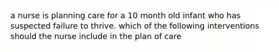 a nurse is planning care for a 10 month old infant who has suspected failure to thrive. which of the following interventions should the nurse include in the plan of care