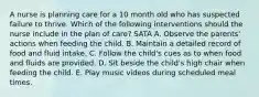 A nurse is planning care for a 10 month old who has suspected failure to thrive. Which of the following interventions should the nurse include in the plan of care? SATA A. Observe the parents' actions when feeding the child. B. Maintain a detailed record of food and fluid intake. C. Follow the child's cues as to when food and fluids are provided. D. Sit beside the child's high chair when feeding the child. E. Play music videos during scheduled meal times.