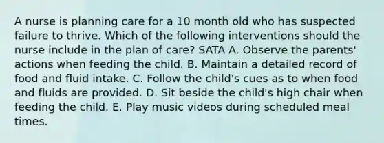 A nurse is planning care for a 10 month old who has suspected failure to thrive. Which of the following interventions should the nurse include in the plan of care? SATA A. Observe the parents' actions when feeding the child. B. Maintain a detailed record of food and fluid intake. C. Follow the child's cues as to when food and fluids are provided. D. Sit beside the child's high chair when feeding the child. E. Play music videos during scheduled meal times.