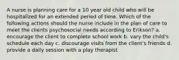 A nurse is planning care for a 10 year old child who will be hospitalized for an extended period of time. Which of the following actions should the nurse include in the plan of care to meet the clients psychosocial needs according to Erikson? a. encourage the client to complete school work b. vary the child's schedule each day c. discourage visits from the client's friends d. provide a daily session with a play therapist