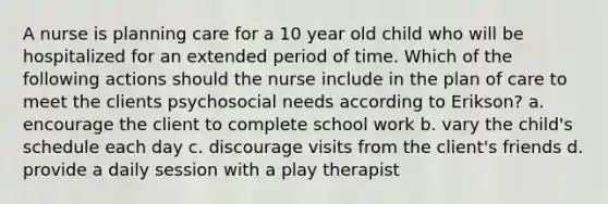 A nurse is planning care for a 10 year old child who will be hospitalized for an extended period of time. Which of the following actions should the nurse include in the plan of care to meet the clients psychosocial needs according to Erikson? a. encourage the client to complete school work b. vary the child's schedule each day c. discourage visits from the client's friends d. provide a daily session with a play therapist