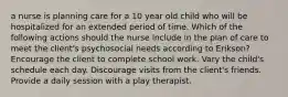 a nurse is planning care for a 10 year old child who will be hospitalized for an extended period of time. Which of the following actions should the nurse include in the plan of care to meet the client's psychosocial needs according to Erikson? Encourage the client to complete school work. Vary the child's schedule each day. Discourage visits from the client's friends. Provide a daily session with a play therapist.