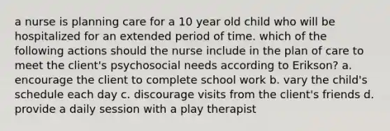 a nurse is planning care for a 10 year old child who will be hospitalized for an extended period of time. which of the following actions should the nurse include in the plan of care to meet the client's psychosocial needs according to Erikson? a. encourage the client to complete school work b. vary the child's schedule each day c. discourage visits from the client's friends d. provide a daily session with a play therapist