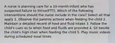 A nurse is planning care for a 10-month-infant who has suspected failure to thrive(FTT). Which of the following interventions should the nurse include in the care? Select all that apply 1. Observe the parents actions when feeding the child 2. Maintain a detailed record of food and fluid intake 3. Follow the child's cues as to when food and fluids are provided 4. Sit beside the child's high chair when feeding the child 5. Play music videos during scheduled meal times