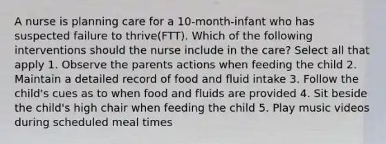 A nurse is planning care for a 10-month-infant who has suspected failure to thrive(FTT). Which of the following interventions should the nurse include in the care? Select all that apply 1. Observe the parents actions when feeding the child 2. Maintain a detailed record of food and fluid intake 3. Follow the child's cues as to when food and fluids are provided 4. Sit beside the child's high chair when feeding the child 5. Play music videos during scheduled meal times