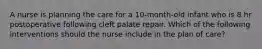 A nurse is planning the care for a 10-month-old infant who is 8 hr postoperative following cleft palate repair. Which of the following interventions should the nurse include in the plan of care?