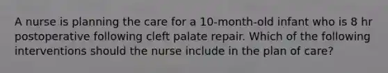 A nurse is planning the care for a 10-month-old infant who is 8 hr postoperative following cleft palate repair. Which of the following interventions should the nurse include in the plan of care?