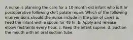 A nurse is planning the care for a 10-month-old infant who is 8 hr postoperative following cleft palate repair. Which of the following interventions should the nurse include in the plan of care? a. Feed the infant with a spoon for 48 hr. b. Apply and release elbow restraints every hour. c. Keep the infant supine. d. Suction the mouth with an oral suction tube.