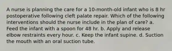 A nurse is planning the care for a 10-month-old infant who is 8 hr postoperative following cleft palate repair. Which of the following interventions should the nurse include in the plan of care? a. Feed the infant with a spoon for 48 hr. b. Apply and release elbow restraints every hour. c. Keep the infant supine. d. Suction the mouth with an oral suction tube.