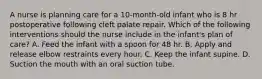 A nurse is planning care for a 10-month-old infant who is 8 hr postoperative following cleft palate repair. Which of the following interventions should the nurse include in the infant's plan of care? A. Feed the infant with a spoon for 48 hr. B. Apply and release elbow restraints every hour. C. Keep the infant supine. D. Suction the mouth with an oral suction tube.