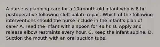 A nurse is planning care for a 10-month-old infant who is 8 hr postoperative following cleft palate repair. Which of the following interventions should the nurse include in the infant's plan of care? A. Feed the infant with a spoon for 48 hr. B. Apply and release elbow restraints every hour. C. Keep the infant supine. D. Suction the mouth with an oral suction tube.