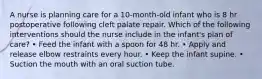 A nurse is planning care for a 10-month-old infant who is 8 hr postoperative following cleft palate repair. Which of the following interventions should the nurse include in the infant's plan of care? • Feed the infant with a spoon for 48 hr. • Apply and release elbow restraints every hour. • Keep the infant supine. • Suction the mouth with an oral suction tube.