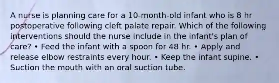 A nurse is planning care for a 10-month-old infant who is 8 hr postoperative following cleft palate repair. Which of the following interventions should the nurse include in the infant's plan of care? • Feed the infant with a spoon for 48 hr. • Apply and release elbow restraints every hour. • Keep the infant supine. • Suction the mouth with an oral suction tube.