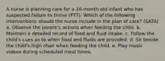 A nurse is planning care for a 10-month-old infant who has suspected failure to thrive (FTT). Which of the following interventions should the nurse include in the plan of care? (SATA) a. Observe the parent's actions when feeding the child. b. Maintain a detailed record of food and fluid intake. c. Follow the child's cues as to when food and fluids are provided. d. Sit beside the child's high chair when feeding the child. e. Play music videos during scheduled meal times.