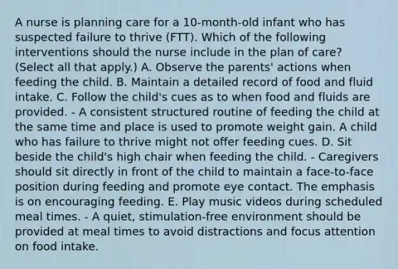 A nurse is planning care for a 10-month-old infant who has suspected failure to thrive (FTT). Which of the following interventions should the nurse include in the plan of care? (Select all that apply.) A. Observe the parents' actions when feeding the child. B. Maintain a detailed record of food and fluid intake. C. Follow the child's cues as to when food and fluids are provided. - A consistent structured routine of feeding the child at the same time and place is used to promote weight gain. A child who has failure to thrive might not offer feeding cues. D. Sit beside the child's high chair when feeding the child. - Caregivers should sit directly in front of the child to maintain a face-to-face position during feeding and promote eye contact. The emphasis is on encouraging feeding. E. Play music videos during scheduled meal times. - A quiet, stimulation-free environment should be provided at meal times to avoid distractions and focus attention on food intake.