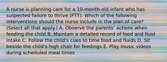 A nurse is planning care for a 10-month-old infant who has suspected failure to thrive (FTT). Which of the following interventions should the nurse include in the plan of care? (Select all that apply.) A. Observe the parents' actions when feeding the child B. Maintain a detailed record of food and fluid intake C. Follow the child's cues to time food and fluids D. Sit beside the child's high chair for feedings E. Play music videos during scheduled meal times