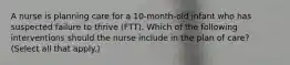 A nurse is planning care for a 10-month-old infant who has suspected failure to thrive (FTT). Which of the following interventions should the nurse include in the plan of care? (Select all that apply.)