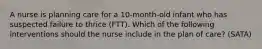 A nurse is planning care for a 10-month-old infant who has suspected failure to thrice (FTT). Which of the following interventions should the nurse include in the plan of care? (SATA)