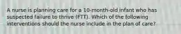 A nurse is planning care for a 10-month-old infant who has suspected failure to thrive (FTT). Which of the following interventions should the nurse include in the plan of care?