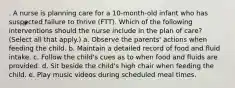 . A nurse is planning care for a 10-month-old infant who has suspected failure to thrive (FTT). Which of the following interventions should the nurse include in the plan of care? (Select all that apply.) a. Observe the parents' actions when feeding the child. b. Maintain a detailed record of food and fluid intake. c. Follow the child's cues as to when food and fluids are provided. d. Sit beside the child's high chair when feeding the child. e. Play music videos during scheduled meal times.