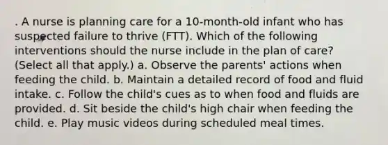 . A nurse is planning care for a 10-month-old infant who has suspected failure to thrive (FTT). Which of the following interventions should the nurse include in the plan of care? (Select all that apply.) a. Observe the parents' actions when feeding the child. b. Maintain a detailed record of food and fluid intake. c. Follow the child's cues as to when food and fluids are provided. d. Sit beside the child's high chair when feeding the child. e. Play music videos during scheduled meal times.