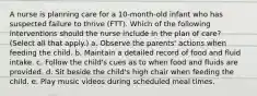 A nurse is planning care for a 10-month-old infant who has suspected failure to thrive (FTT). Which of the following interventions should the nurse include in the plan of care? (Select all that apply.) a. Observe the parents' actions when feeding the child. b. Maintain a detailed record of food and fluid intake. c. Follow the child's cues as to when food and fluids are provided. d. Sit beside the child's high chair when feeding the child. e. Play music videos during scheduled meal times.