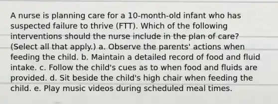 A nurse is planning care for a 10-month-old infant who has suspected failure to thrive (FTT). Which of the following interventions should the nurse include in the plan of care? (Select all that apply.) a. Observe the parents' actions when feeding the child. b. Maintain a detailed record of food and fluid intake. c. Follow the child's cues as to when food and fluids are provided. d. Sit beside the child's high chair when feeding the child. e. Play music videos during scheduled meal times.