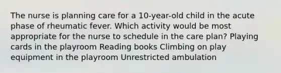 The nurse is planning care for a 10-year-old child in the acute phase of rheumatic fever. Which activity would be most appropriate for the nurse to schedule in the care plan? Playing cards in the playroom Reading books Climbing on play equipment in the playroom Unrestricted ambulation