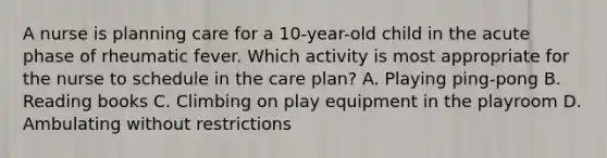 A nurse is planning care for a 10-year-old child in the acute phase of rheumatic fever. Which activity is most appropriate for the nurse to schedule in the care plan? A. Playing ping-pong B. Reading books C. Climbing on play equipment in the playroom D. Ambulating without restrictions