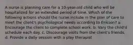 A nurse is planning care for a 10-year-old child who will be hospitalized for an extended period of time. Which of the following actions should the nurse include in the plan of care to meet the client's psychological needs according to Erikson? a. Encourage the client to complete school work. b. Vary the child'd schedule each day. c. Discourage visits from the client's friends. d. Provide a daily session with a play therapist