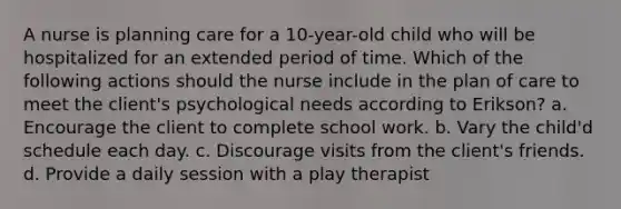 A nurse is planning care for a 10-year-old child who will be hospitalized for an extended period of time. Which of the following actions should the nurse include in the plan of care to meet the client's psychological needs according to Erikson? a. Encourage the client to complete school work. b. Vary the child'd schedule each day. c. Discourage visits from the client's friends. d. Provide a daily session with a play therapist