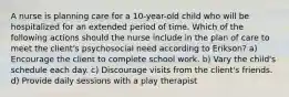 A nurse is planning care for a 10-year-old child who will be hospitalized for an extended period of time. Which of the following actions should the nurse include in the plan of care to meet the client's psychosocial need according to Erikson? a) Encourage the client to complete school work. b) Vary the child's schedule each day. c) Discourage visits from the client's friends. d) Provide daily sessions with a play therapist