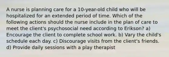 A nurse is planning care for a 10-year-old child who will be hospitalized for an extended period of time. Which of the following actions should the nurse include in the plan of care to meet the client's psychosocial need according to Erikson? a) Encourage the client to complete school work. b) Vary the child's schedule each day. c) Discourage visits from the client's friends. d) Provide daily sessions with a play therapist