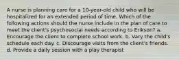 A nurse is planning care for a 10-year-old child who will be hospitalized for an extended period of time. Which of the following actions should the nurse include in the plan of care to meet the client's psychosocial needs according to Erikson? a. Encourage the client to complete school work. b. Vary the child's schedule each day. c. Discourage visits from the client's friends. d. Provide a daily session with a play therapist