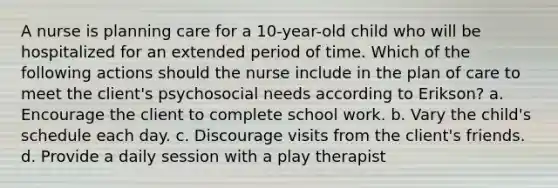 A nurse is planning care for a 10-year-old child who will be hospitalized for an extended period of time. Which of the following actions should the nurse include in the plan of care to meet the client's psychosocial needs according to Erikson? a. Encourage the client to complete school work. b. Vary the child's schedule each day. c. Discourage visits from the client's friends. d. Provide a daily session with a play therapist